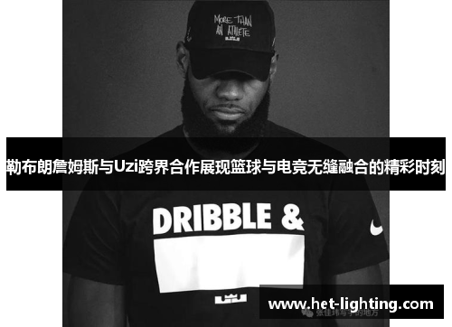 勒布朗詹姆斯与Uzi跨界合作展现篮球与电竞无缝融合的精彩时刻