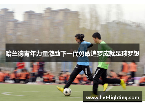 哈兰德青年力量激励下一代勇敢追梦成就足球梦想