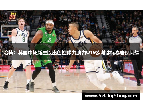 哈特：英国中场新星以出色控球力助力U19欧洲锦标赛表现闪耀